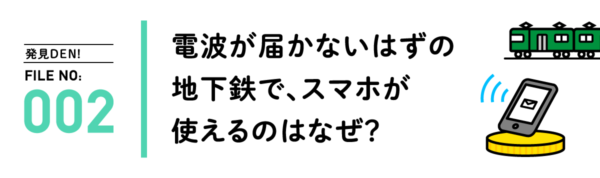 発見DEN! FILE NO:002 電波が届かないはずの地下鉄で、スマホが使えるのはなぜ？