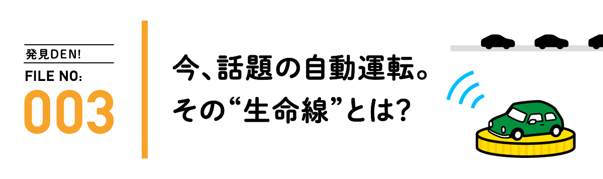 発見DEN! FILE NO:003 今、話題の自動運転。その“生命線”とは？