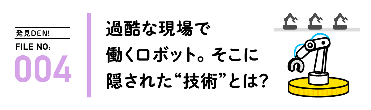 発見DEN! FILE NO:004 過酷な現場で働くロボット。そこに隠された”技術”とは？