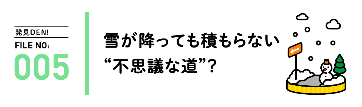 発見DEN! FILE NO:005 雪が降っても積もらない”不思議な道”？