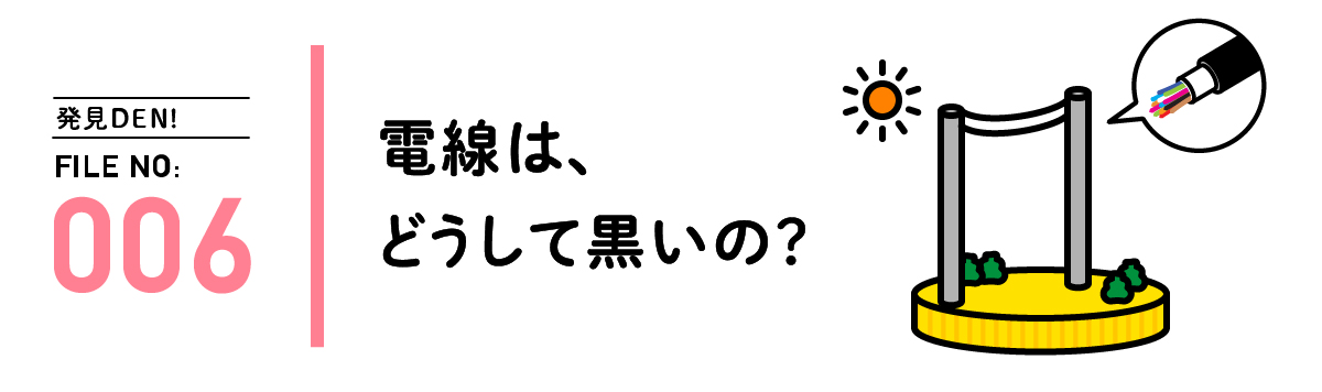 発見DEN! FILE NO:006 電線は、どうして黒いの？