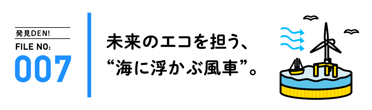 発見DEN! FILE NO:007 未来のエコを担う、“海に浮かぶ風車”。