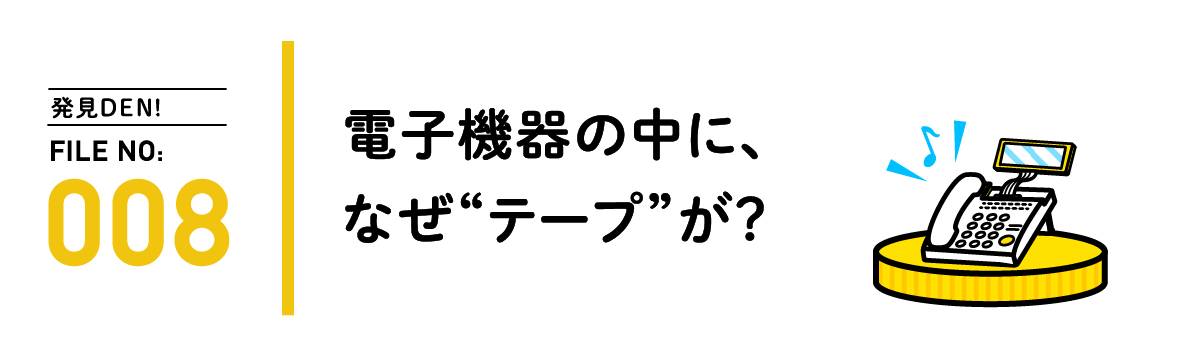 発見DEN! FILE NO:008 電子機器の中に、なぜ“テープ”が？