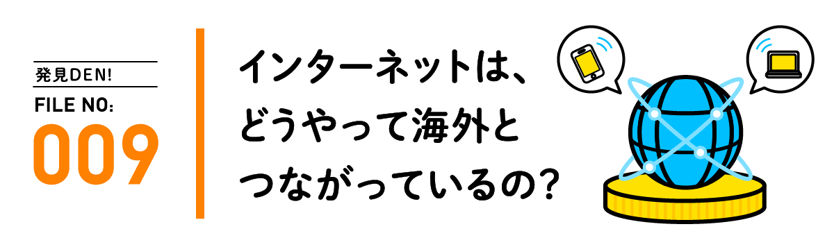 発見DEN! FILE NO:009 インターネットは、どうやって海外とつながっているの？