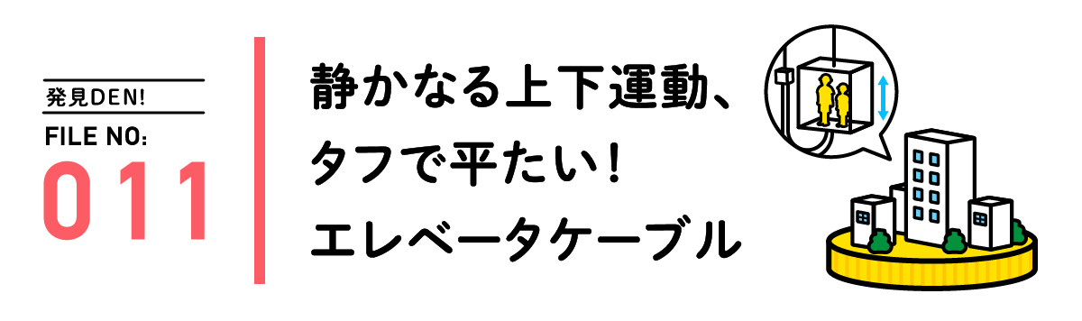 発見DEN! FILE NO:011 静かなる上下運動、タフで平たい！エレベータケーブル