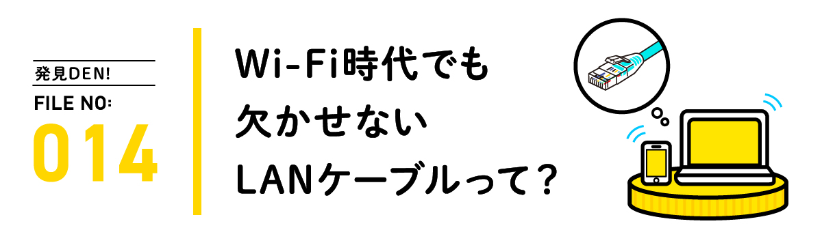 発見DEN! FILE NO:014 Wi-Fi時代でも欠かせないLANケーブルって？