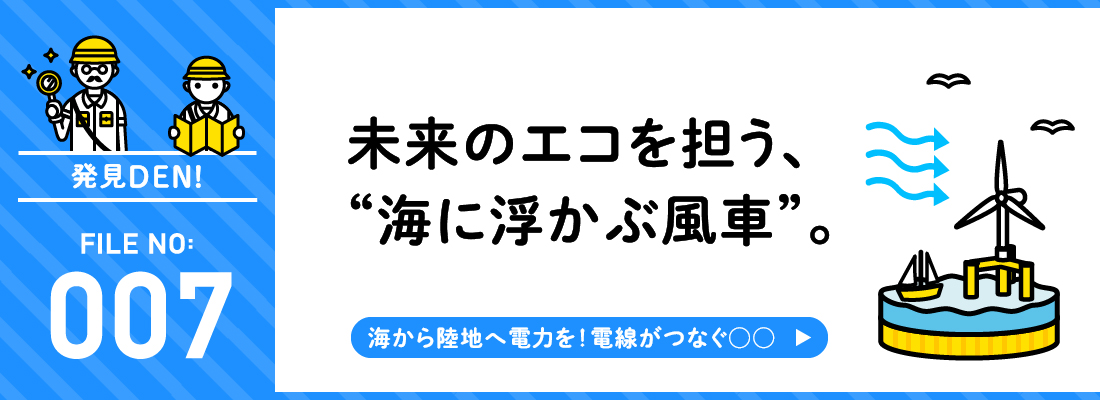 発見DEN! FILE NO:007 未来のエコを担う、“海に浮かぶ風車”。