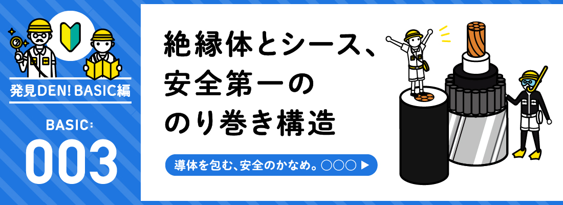 発見DEN!BASIC編 BASIC:003 絶縁体とシース、安全第一ののり巻き構造　導体を包む、安全のかなめ。○○○