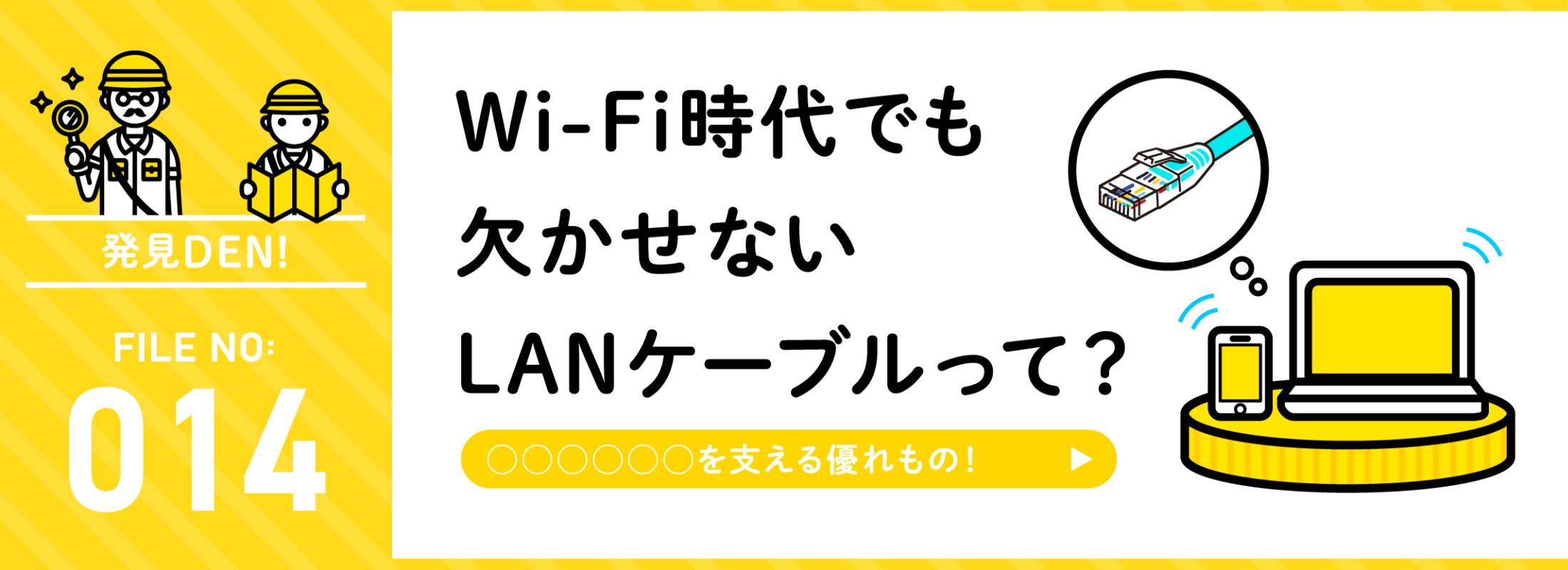 発見DEN! FILE NO:014 Wi-Fi時代でも欠かせないLANケーブルって？
